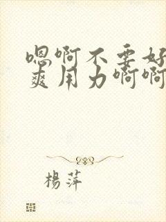 嗯啊不要好大好爽用力啊啊啊爽死了h小说