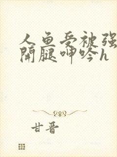 人鱼受被强摁做开腿呻吟h