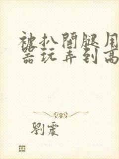 被扒开腿用震蛋器玩弄到高潮小说