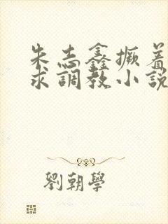 朱志鑫撅着屁股求调教小说