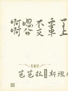 啊嗯不要了啊嗯啊公交车上啊嗯啊