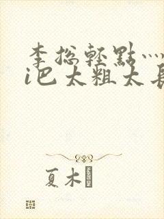 李总轻点灬大ji巴太粗太长的连载中封面