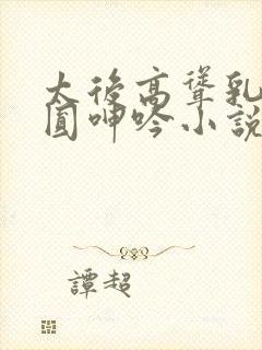 太后高耸乳峰浑圆呻吟小说