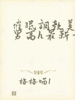 催眠调教美人男男高h最新章节列表