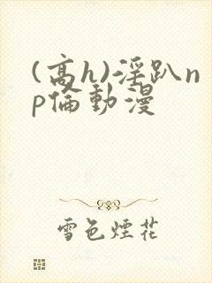 (高h)淫趴np伦动漫