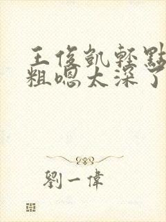 王俊凯轻点灬太粗嗯太深了嗯啊