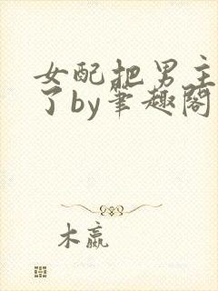 女配把男主全渣了by笔趣阁免费阅读下