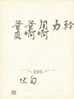 爸爸用力干我好爽啊啊