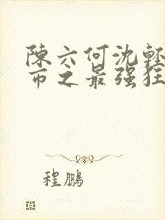 陈六何沈轻舞都市之最强狂兵最新章节