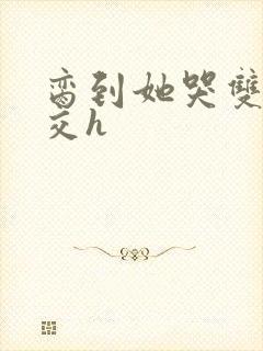 脔到她哭双根宫交h