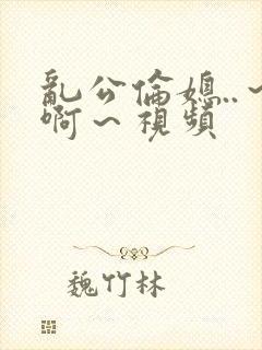 乱公伦媳..～啊～视频