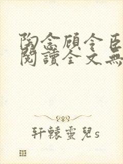 陶念顾令臣免费阅读全文无弹窗