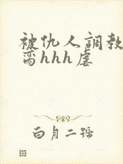 被仇人调教成禁脔hhh虐