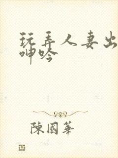 玩弄人妻出迎合呻吟