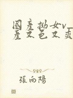 国产拗女v_国产又色又爽又黄_91在…