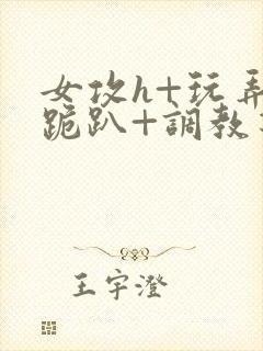 女攻h+玩弄+跪趴+调教花