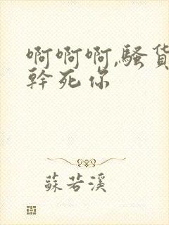 啊啊啊,骚货,干死你