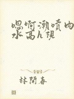 嗯啊潮喷肉失禁水高h视