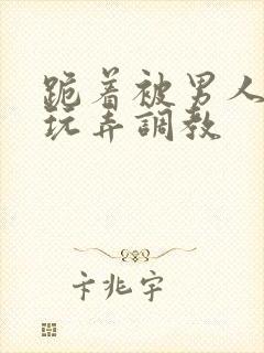 跪着被男人蹂躏玩弄调教