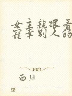 女主亲眼看总裁宠幸别人的小说