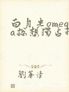 白月光omega总想独占我全文免费阅读