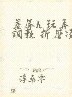 羞辱h 玩弄 调教 折磨凌虐