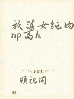 放荡女纯肉辣文np高h