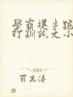 学霸退步跪下挨打训诫文小说