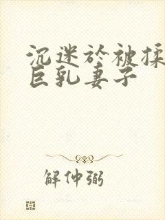 沉迷于被揉搓的巨乳妻子