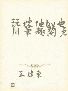 玩坏他by也山川笔趣阁免费阅读全文