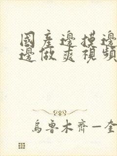 国产边摸边吃奶边做爽视频第1集