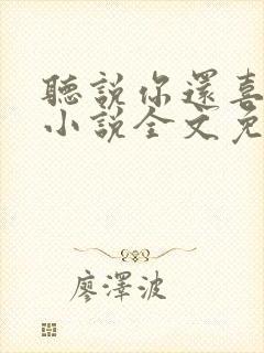 听说你还喜欢我小说全文免费阅读