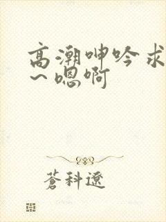 高潮呻吟求饶h～嗯啊