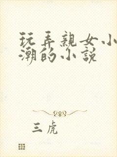 玩弄亲女小芳高潮的小说