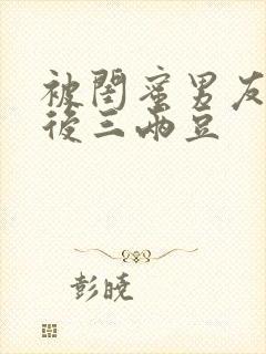 被闺蜜男友上错后三两豆