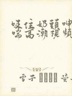 吸住奶头呻吟娇喘高潮视频