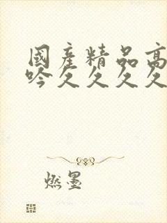 国产精品高潮呻吟久久久久