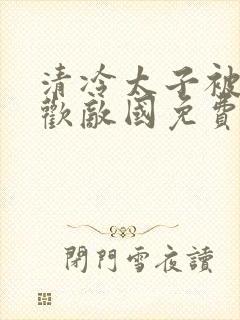 清冷太子被迫承欢敌国免费阅读