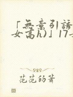 「无意引诱(父女高h)」17女儿被爸爸激