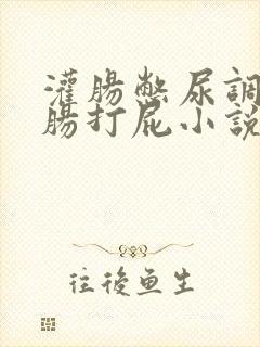 灌肠憋尿调教灌肠打屁小说