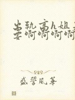 出轨高h姐夫不要啊啊啊啊啊