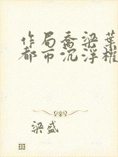 作局乔梁叶心仪都市沉浮权欲场风云