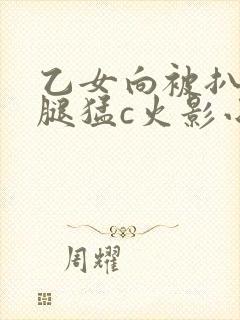乙女向被扒开双腿猛c火影小说