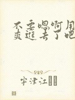 不要嗯啊用力好爽进去了吧嗯嗯啊啊啊啊啊