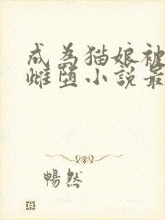 成为猫娘被囚禁雌堕小说最新章节更