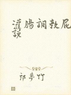 灌肠调教屁眼小说