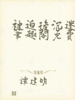 被迫后沉迷by笔趣阁免费阅读池里没有