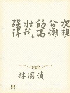 强壮的公次次弄得我高潮视频