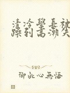 清冷学长被爆c躁到高潮失禁漫