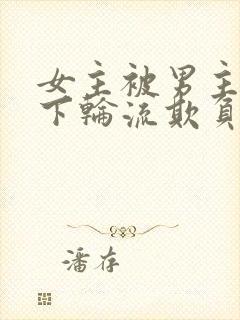 女主被男主找属下轮流欺负的小说